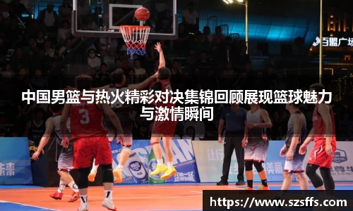 中国男篮与热火精彩对决集锦回顾展现篮球魅力与激情瞬间